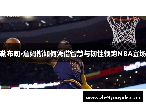 勒布朗·詹姆斯如何凭借智慧与韧性领跑NBA赛场