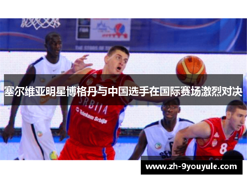 塞尔维亚明星博格丹与中国选手在国际赛场激烈对决